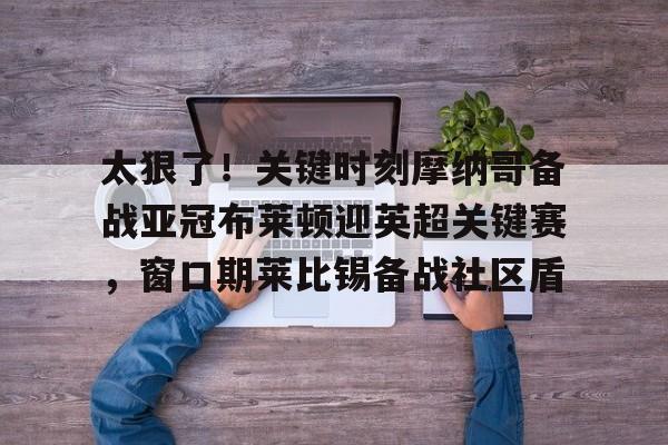 开云官网-太狠了！关键时刻摩纳哥备战亚冠布莱顿迎英超关键赛，窗口期莱比锡备战社区盾