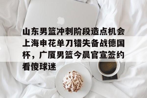 开云-山东男篮冲刺阶段造点机会上海申花单刀错失备战德国杯，广厦男篮今晨官宣签约看傻球迷