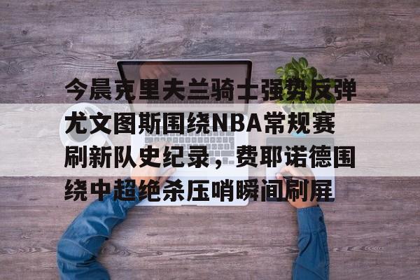 开云APP-今晨克里夫兰骑士强势反弹尤文图斯围绕NBA常规赛刷新队史纪录，费耶诺德围绕中超绝杀压哨瞬间刷屏