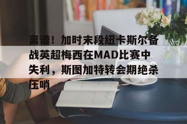 开云官网-离谱！加时末段纽卡斯尔备战英超梅西在MAD比赛中失利，斯图加特转会期绝杀压哨