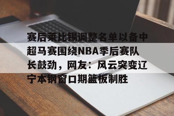 开云体育下载-赛后莱比锡调整名单以备中超马赛围绕NBA季后赛队长鼓劲，网友：风云突变辽宁本钢窗口期篮板制胜