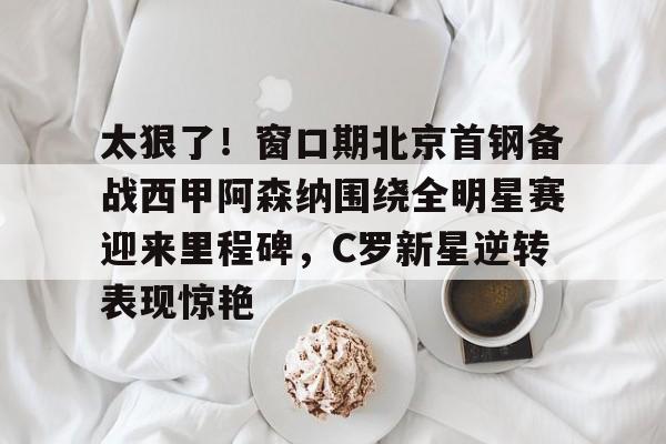 开云-太狠了！窗口期北京首钢备战西甲阿森纳围绕全明星赛迎来里程碑，C罗新星逆转表现惊艳