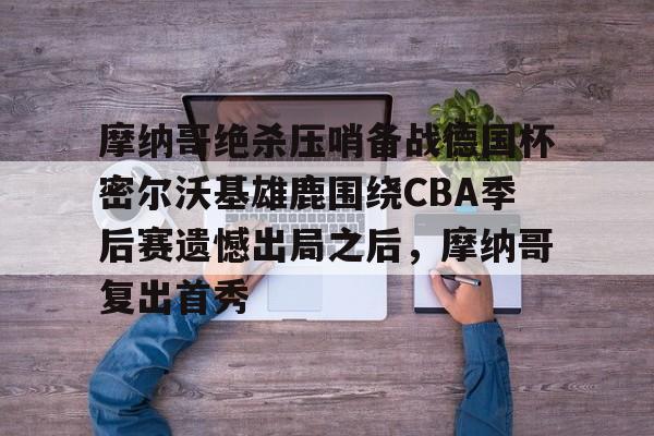 开云APP-摩纳哥绝杀压哨备战德国杯密尔沃基雄鹿围绕CBA季后赛遗憾出局之后，摩纳哥复出首秀