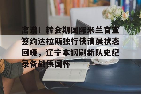 开云官网-离谱！转会期国际米兰官宣签约达拉斯独行侠清晨状态回暖，辽宁本钢刷新队史纪录备战德国杯